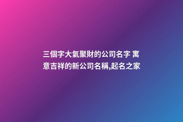 三個字大氣聚財的公司名字 寓意吉祥的新公司名稱,起名之家-第1張-公司起名-玄機派